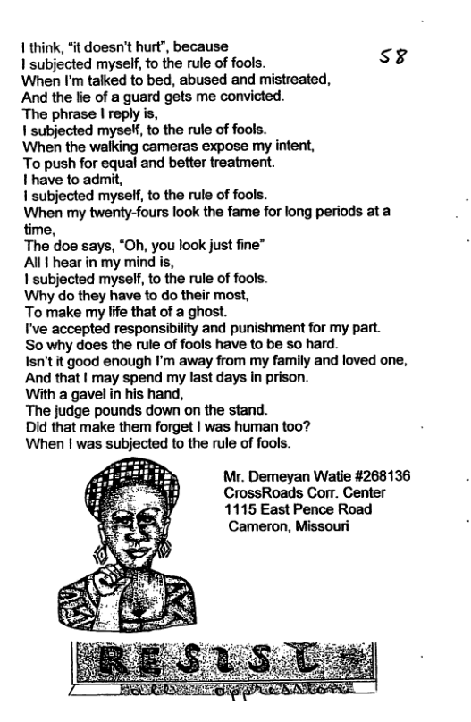 1 think, “it doesn’t hurt’, because subjected myself, to the rule of fools. sg When I’m talked to bed, abused and mistreated, And the e of a guard gets me convicted. The phrase | reply is, 1 subjected mysef, to the rule of fools. When the walking cameras expose my internt, To push for equal and better treatment. I have to admit, 1 subjected myself, to the rule of fools. When my twenty-fours look the fame for long periods at a time, The doe says, “Oh, you look just fine” Al hear in my mind i, 1 subjected myself, o the rule of fools. Why do they have o do their most, To make my life that of a ghost. I’ve accepted responsibility and punishment for my part. So why does the rule of fools have to be o hard. Isn’t it good enough I’m away from my family and loved one, And that | may spend my last days in prison. With a gavel in his hand, The judge pounds down on the stand. Did that make them forget | was human too? When | was subjected to the rule of fools. Mr. Demeyan Watie #268136 CrossRoads Corr. Center 1115 East Pence Road Cameron, Missouri